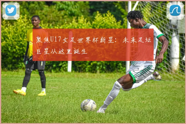 聚焦U17女足世界杯新星:未来足坛巨星从这里诞生