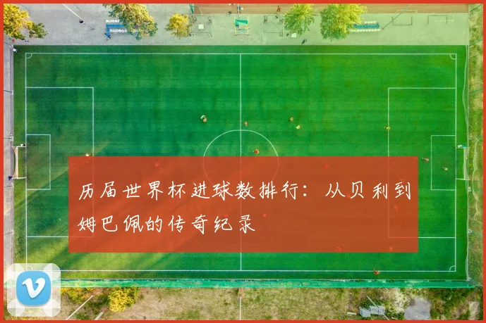 历届世界杯进球数排行：从贝利到姆巴佩的传奇纪录