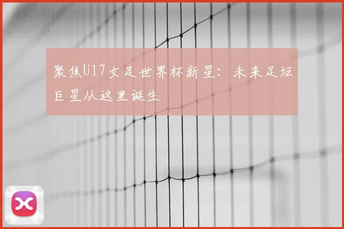 聚焦U17女足世界杯新星:未来足坛巨星从这里诞生