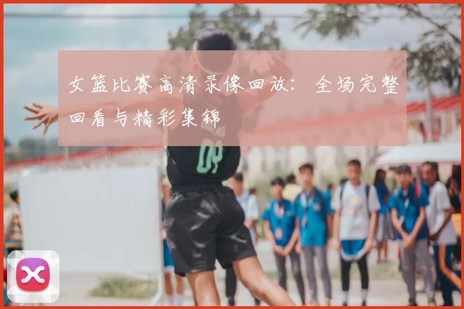 女篮比赛高清录像回放：全场完整回看与精彩集锦